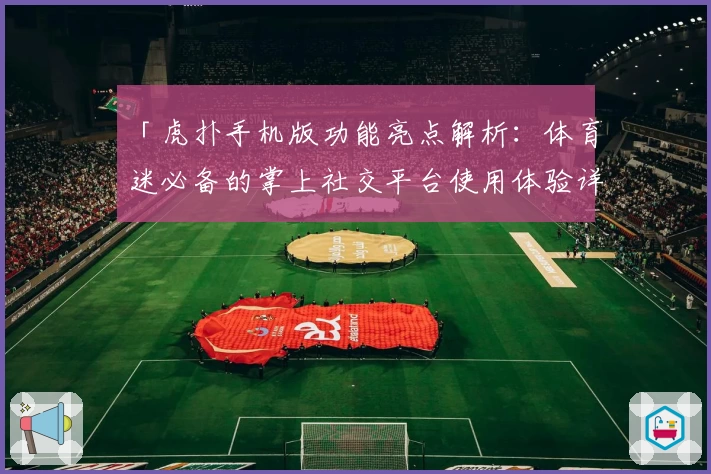 「虎扑手机版功能亮点解析：体育迷必备的掌上社交平台使用体验详解」