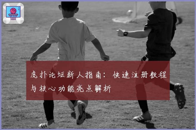 虎扑论坛新人指南：快速注册教程与核心功能亮点解析