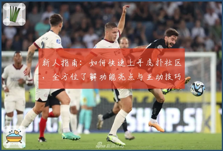 新人指南：如何快速上手虎扑社区，全方位了解功能亮点与互动技巧