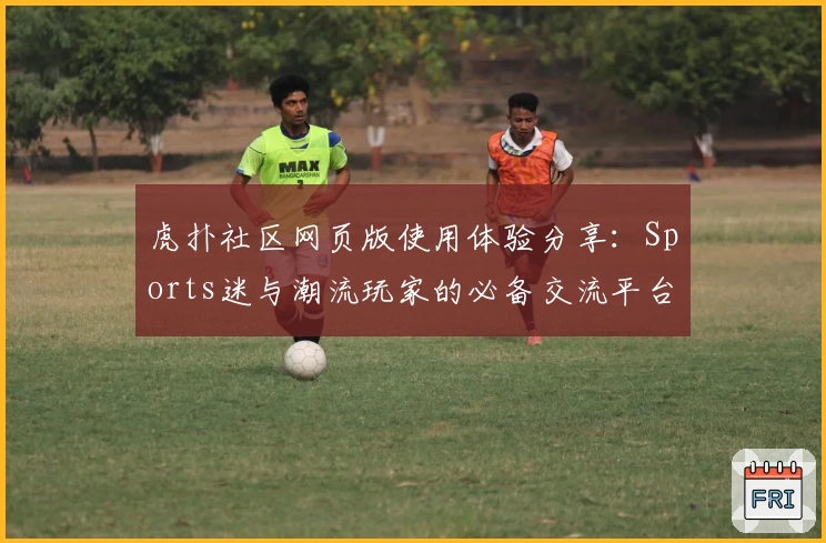 虎扑社区网页版使用体验分享：Sports迷与潮流玩家的必备交流平台