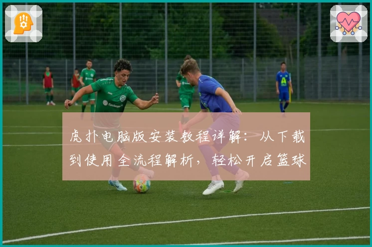 虎扑电脑版安装教程详解：从下载到使用全流程解析，轻松开启篮球迷的互动新世界