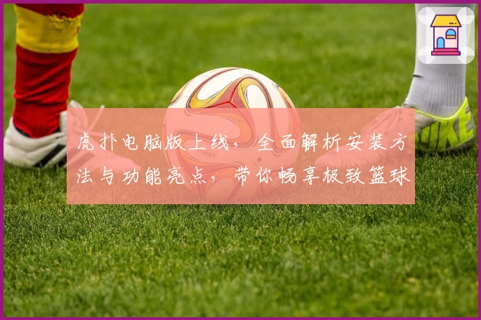 虎扑电脑版上线,全面解析安装方法与功能亮点,带你畅享极致篮球社区体验