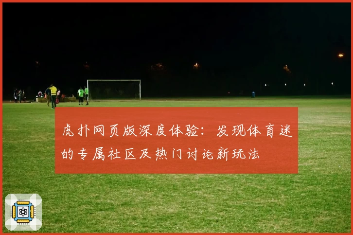 虎扑网页版深度体验：发现体育迷的专属社区及热门讨论新玩法
