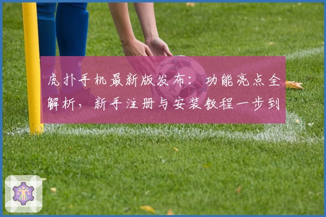 虎扑手机最新版发布：功能亮点全解析，新手注册与安装教程一步到位