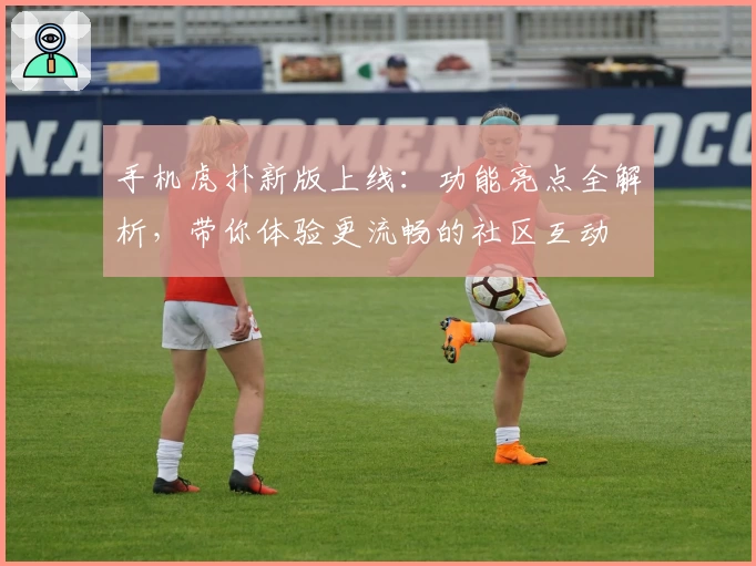 手机虎扑新版上线：功能亮点全解析，带你体验更流畅的社区互动