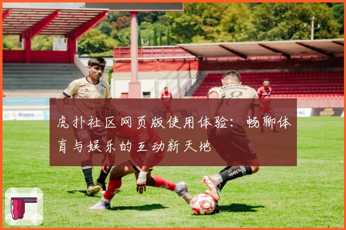虎扑社区网页版使用体验：畅聊体育与娱乐的互动新天地