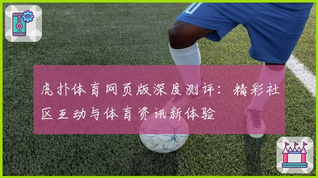 虎扑体育网页版深度测评：精彩社区互动与体育资讯新体验