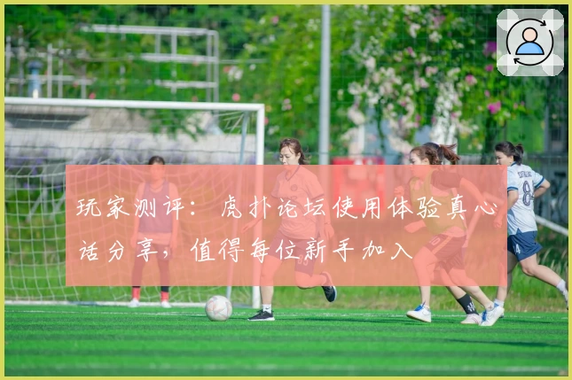 玩家测评：虎扑论坛使用体验真心话分享，值得每位新手加入