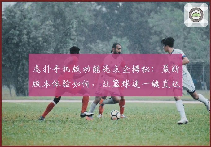 虎扑手机版功能亮点全揭秘：最新版本体验如何，让篮球迷一键直达热血赛场