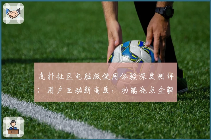 虎扑社区电脑版使用体验深度测评：用户互动新高度，功能亮点全解析