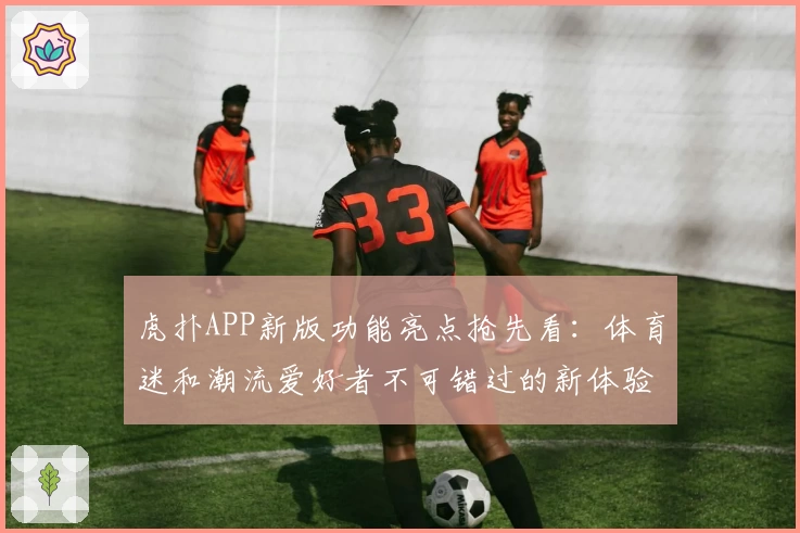 虎扑APP新版功能亮点抢先看:体育迷和潮流爱好者不可错过的新体验