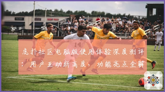 虎扑社区电脑版使用体验深度测评：用户互动新高度，功能亮点全解析