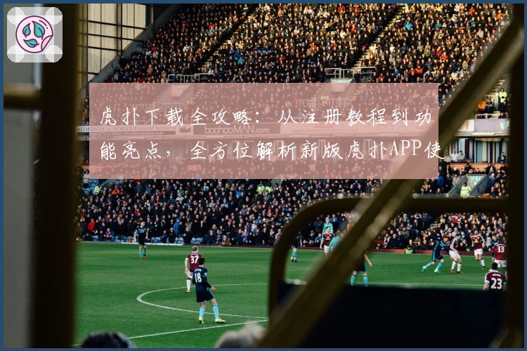 虎扑下载全攻略：从注册教程到功能亮点，全方位解析新版虎扑APP使用方法