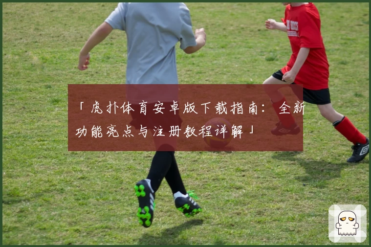 「虎扑体育安卓版下载指南：全新功能亮点与注册教程详解」