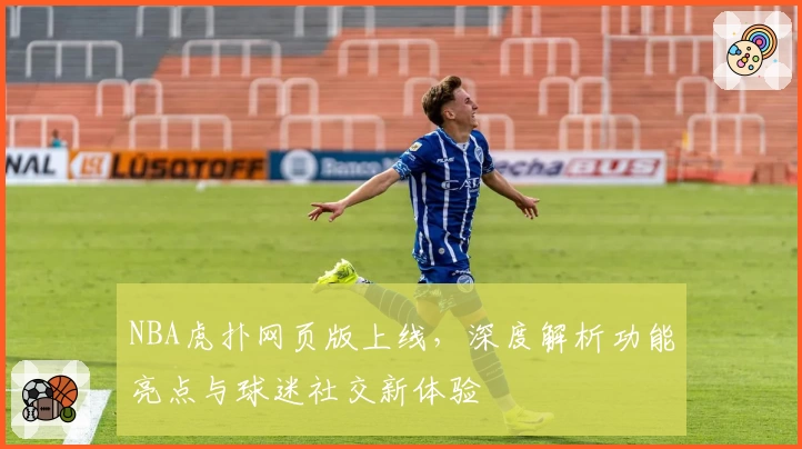 NBA虎扑网页版上线，深度解析功能亮点与球迷社交新体验