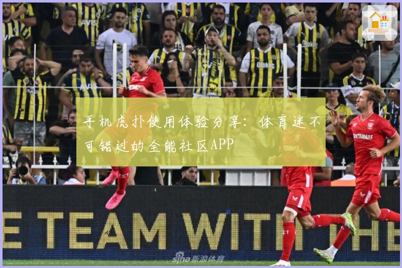 手机虎扑使用体验分享：体育迷不可错过的全能社区APP