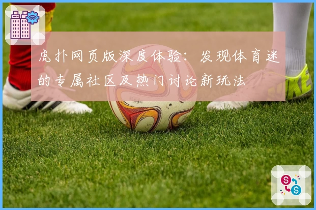 虎扑网页版深度体验：发现体育迷的专属社区及热门讨论新玩法