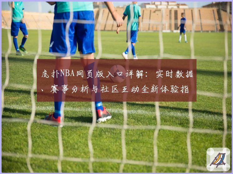 虎扑NBA网页版入口详解:实时数据、赛事分析与社区互动全新体验指南