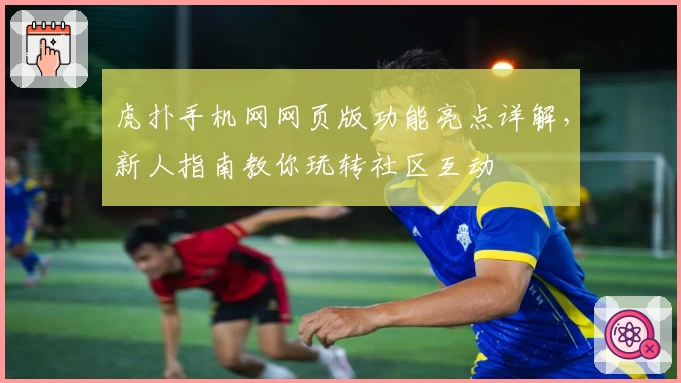 虎扑手机网网页版功能亮点详解，新人指南教你玩转社区互动
