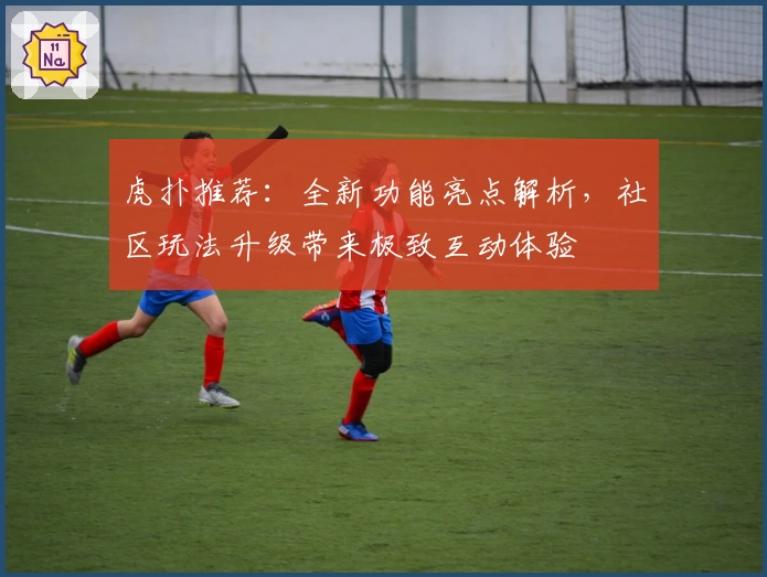 虎扑推荐：全新功能亮点解析，社区玩法升级带来极致互动体验