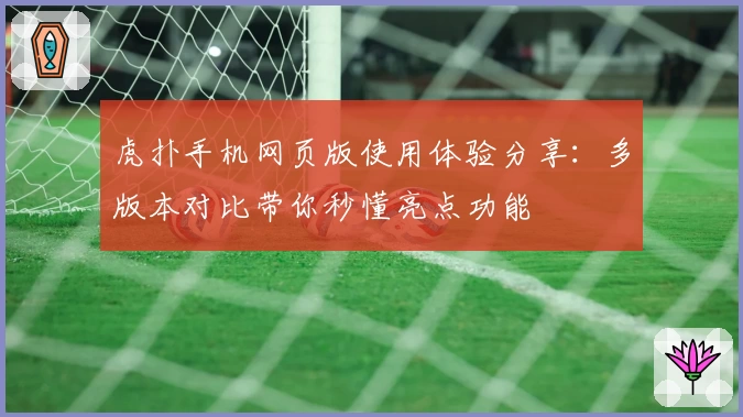 虎扑手机网页版使用体验分享：多版本对比带你秒懂亮点功能