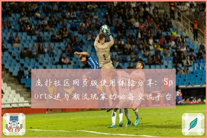 虎扑社区网页版使用体验分享：Sports迷与潮流玩家的必备交流平台