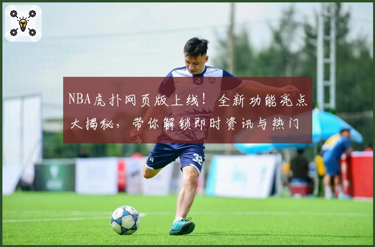 NBA虎扑网页版上线！全新功能亮点大揭秘，带你解锁即时资讯与热门社区讨论