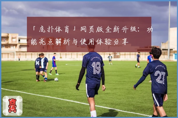 「虎扑体育」网页版全新升级：功能亮点解析与使用体验分享