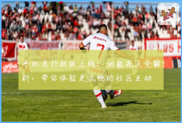 手机虎扑新版上线：功能亮点全解析，带你体验更流畅的社区互动