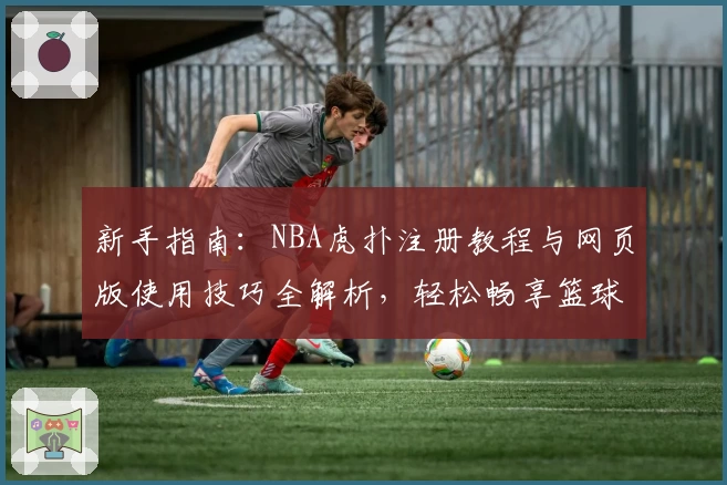 新手指南：NBA虎扑注册教程与网页版使用技巧全解析，轻松畅享篮球社区互动