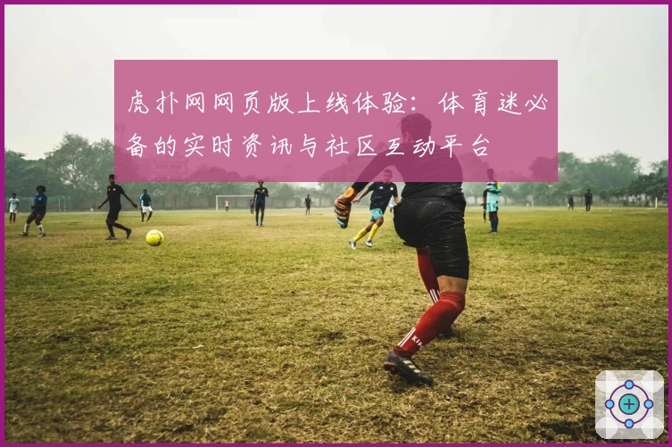 虎扑网网页版上线体验：体育迷必备的实时资讯与社区互动平台